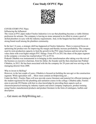 Case Study Of PVC Pipe
COVER STORY PVC Pipes
Influencing the Influencer
The vision at PVC pipes maker Finolex Industries is to see that plumbing becomes a viable lifetime
profession for artisans. The company is leaving no stone unturned in its effort to create a pool of
skilled plumbers in sync with the industry requirements. And, in the bargain has been able to create a
strong brand recall among the plumbers community.
In the last 3 4 years, a strategic shift has happened at Finolex Industries. There is renewed focus on
optimising the product mix for improving the margin and thereby increase profitability. The company
used its resin production capacity to feed the growth in the PVC pipes business and moved up the
value chain with even higher margin PVC fittings. From 47% in 2012 the share of the pipes segment
in the company s revenue has reached about 73% in FY16.
Prakash Chhabria was instrumental in in bringing in this transformation after taking over the rein of
the business as executive chairman, from his father, the founder and the then chairman late Prahlad
Chhabria, in 2012. He has been associated with the the company for 29 years and was serving as the
managing director from 2008.
Why to invest in Skilling?
However, in the last couple of years, Chhabria is focused on building the non agri or the construction
segment. While agriculture still ... Show more content on Helpwriting.net ...
Under the MoU, Finolex Pipes will now provide course literature and material for efficient training of
the student registered for the plumbing and sanitation course in the college. Chhabria adds, Finolex
aims to provide ITI Patiala with best in class knowledge by providing them aspects such as
classroom/practical training by industry experts and senior company employees, product training
using Finolex manufactured products and product literature in the form of catalogues, leaflets and
description
... Get more on HelpWriting.net ...
 