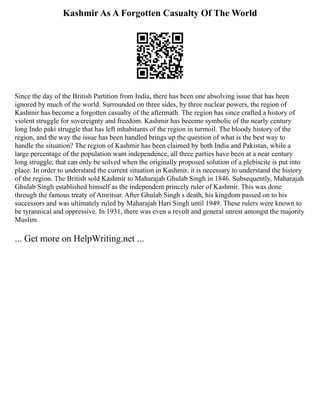 Kashmir As A Forgotten Casualty Of The World
Since the day of the British Partition from India, there has been one absolving issue that has been
ignored by much of the world. Surrounded on three sides, by three nuclear powers, the region of
Kashmir has become a forgotten casualty of the aftermath. The region has since crafted a history of
violent struggle for sovereignty and freedom. Kashmir has become symbolic of the nearly century
long Indo paki struggle that has left inhabitants of the region in turmoil. The bloody history of the
region, and the way the issue has been handled brings up the question of what is the best way to
handle the situation? The region of Kashmir has been claimed by both India and Pakistan, while a
large percentage of the population want independence, all three parties have been at a near century
long struggle, that can only be solved when the originally proposed solution of a plebiscite is put into
place. In order to understand the current situation in Kashmir, it is necessary to understand the history
of the region. The British sold Kashmir to Maharajah Ghulab Singh in 1846. Subsequently, Maharajah
Ghulab Singh established himself as the independent princely ruler of Kashmir. This was done
through the famous treaty of Amritsar. After Ghulab Singh s death, his kingdom passed on to his
successors and was ultimately ruled by Maharajah Hari Singh until 1949. These rulers were known to
be tyrannical and oppressive. In 1931, there was even a revolt and general unrest amongst the majority
Muslim
... Get more on HelpWriting.net ...
 