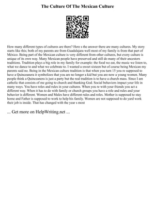 The Culture Of The Mexican Culture
How many different types of cultures are there? Here s the answer there are many cultures. My story
starts like this; both of my parents are from Guadalajara well most of my family is from that part of
México. Being part of the Mexican culture is very different from other cultures, but every culture is
unique of its own way. Many Mexican people have preserved and still do many of their ancestors
traditions. Tradition plays a big role in my family for example: the food we eat, the music we listen to,
what we dance to and what we celebrate to. I wanted a sweet sixteen but of course being Mexican my
parents said no. Being in the Mexican culture tradition is that when you turn 15 you re supposed to
have a Quinceanera it symbolizes that you are no longer a kid but you are now a young women. Many
people think a Quinceanera is just a party but the real tradition is to have a church mass. Since I am
catholic that consists of me going to church and thanking God. Social behaviors impact your life in
many ways. You have roles and rules in your cultures. When you re with your friends you act a
different way. When it has to do with family or church groups you have a role and rules and your
behavior is different. Women and Males have different rules and roles. Mother is supposed to stay
home and Father is supposed to work to help his family. Women are not supposed to do yard work
their job is inside. That has changed with the year s most
... Get more on HelpWriting.net ...
 