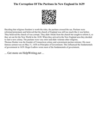 The Corruption Of The Puritans In New England In 1639
Deciding that religious freedom is worth the risks, the puritans crossed the sea. Puritans were
reformed protestants and believed that the church of England was still too much like it was before.
They believed the church of was corrupt. They didn t break from the church but sought to reform it, so
they set out for the New World in the 1630. When they arrived in the New England area they decided
to start a new colony. The puritans were very strict and didn t tolerate other religions.
Thomas Hooker was the founder of Connecticut colony and a prominent puritan minister. His most
famous sermon was on May 31, 1638 on Principles of Government. This influenced the fundamentals
of government in 1639. Roger Ludlow wrote most of the fundamentals of government,
... Get more on HelpWriting.net ...
 
