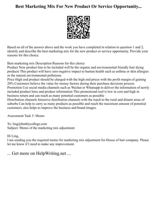Best Marketing Mix For New Product Or Service Opportunity...
Based on all of the answer above and the work you have completed in relation to question 1 and 2,
identify and describe the best marketing mix for the new product or service opportunity. Provide your
reasons for this choice.
Best marketing mix Description Reasons for this choice
Product New product line to be included will be the organic and environmental friendly hair dying
products This product will have zero negative impact to human health such as asthma or skin allergies
or the natural environmental pollutions
Price High end product should be charged with the high end prices with the profit margin of gaining
20% Customers believe the value for money factors during their purchase decisions process
Promotion Use social media channels such as Wechat or Whatsapp to deliver the information of newly
included product lines and product information This promotional tool is low in cost and high in
business return and can reach as many potential customers as possible
Distribution channels Intensive distribution channels with the reach to the rural and distant areas of
suburbs Can help to carry as many products as possible and reach the maximum amount of potential
customers; also helps to improve the business and brand images.
Assessment Task 3: Memo
To: ling@barklycollege.com
Subject: Memo of the marketing mix adjustment
Hi Ling,
I am sending you the required memo for marketing mix adjustment for House of hair company. Please
let me know if I need to make any improvement.
... Get more on HelpWriting.net ...
 