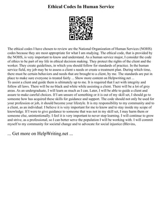 Ethical Codes In Human Service
The ethical codes I have chosen to review are the National Organization of Human Services (NOHS)
codes because they are most appropriate for what I am studying. The ethical code, that is provided by
the NOHS, is very important to know and understand. As a human service major, I consider the code
of ethics to be part of my life in ethical decision making. They protect the rights of the client and the
worker. They create guidelines, in which you should follow for standards of practice. In the human
service field, my job may be to assess a client s needs or create a treatment plan. During which time,
there must be certain behaviors and needs that are brought to a client, by me. The standards are put in
place to make sure everyone is treated fairly ... Show more content on Helpwriting.net ...
To assist a client and guide them is ultimately up to me. It is required that I act with integrity and
follow all laws. There will be no black and white while assisting a client. There will be a lot of grey
areas. As an undergraduate, I will learn as much as I can. Later, I will be able to guide a client and
assure to make careful choices. If I am unsure of something or it is out of my skill set, I should go to
someone how has acquired these skills for guidance and support. The code should not only be used for
your profession or job, it should become your lifestyle. It is my responsibility to my community and to
a client, as an individual. I believe it is very important for me to know and to stay inside my scope of
knowledge. If I were to give guidance to someone that was not in my skill set, I may harm them or
someone else, unintentionally. I feel it is very important to never stop learning. I will continue to grow
and strive, as a professional, so I can better serve the population I will be working with. I will commit
myself to my community for societal change and to advocate for social injustice (Blevins,
... Get more on HelpWriting.net ...
 