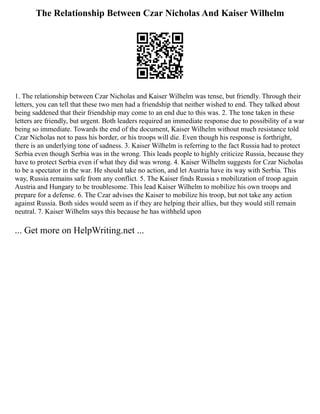 The Relationship Between Czar Nicholas And Kaiser Wilhelm
1. The relationship between Czar Nicholas and Kaiser Wilhelm was tense, but friendly. Through their
letters, you can tell that these two men had a friendship that neither wished to end. They talked about
being saddened that their friendship may come to an end due to this was. 2. The tone taken in these
letters are friendly, but urgent. Both leaders required an immediate response due to possibility of a war
being so immediate. Towards the end of the document, Kaiser Wilhelm without much resistance told
Czar Nicholas not to pass his border, or his troops will die. Even though his response is forthright,
there is an underlying tone of sadness. 3. Kaiser Wilhelm is referring to the fact Russia had to protect
Serbia even though Serbia was in the wrong. This leads people to highly criticize Russia, because they
have to protect Serbia even if what they did was wrong. 4. Kaiser Wilhelm suggests for Czar Nicholas
to be a spectator in the war. He should take no action, and let Austria have its way with Serbia. This
way, Russia remains safe from any conflict. 5. The Kaiser finds Russia s mobilization of troop again
Austria and Hungary to be troublesome. This lead Kaiser Wilhelm to mobilize his own troops and
prepare for a defense. 6. The Czar advises the Kaiser to mobilize his troop, but not take any action
against Russia. Both sides would seem as if they are helping their allies, but they would still remain
neutral. 7. Kaiser Wilhelm says this because he has withheld upon
... Get more on HelpWriting.net ...
 