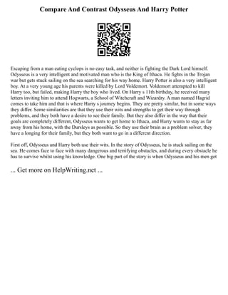 Compare And Contrast Odysseus And Harry Potter
Escaping from a man eating cyclops is no easy task, and neither is fighting the Dark Lord himself.
Odysseus is a very intelligent and motivated man who is the King of Ithaca. He fights in the Trojan
war but gets stuck sailing on the sea searching for his way home. Harry Potter is also a very intelligent
boy. At a very young age his parents were killed by Lord Voldemort. Voldemort attempted to kill
Harry too, but failed, making Harry the boy who lived. On Harry s 11th birthday, he received many
letters inviting him to attend Hogwarts, a School of Witchcraft and Wizardry. A man named Hagrid
comes to take him and that is where Harry s journey begins. They are pretty similar, but in some ways
they differ. Some similarities are that they use their wits and strengths to get their way through
problems, and they both have a desire to see their family. But they also differ in the way that their
goals are completely different, Odysseus wants to get home to Ithaca, and Harry wants to stay as far
away from his home, with the Dursleys as possible. So they use their brain as a problem solver, they
have a longing for their family, but they both want to go in a different direction.
First off, Odysseus and Harry both use their wits. In the story of Odysseus, he is stuck sailing on the
sea. He comes face to face with many dangerous and terrifying obstacles, and during every obstacle he
has to survive whilst using his knowledge. One big part of the story is when Odysseus and his men get
... Get more on HelpWriting.net ...
 