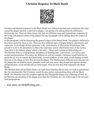 Christian Response To Black Death
Christian and Muslim responses to the Black Death were different but had some similarities like what
caused the plague and how to prevent to plague. I am going to be talking about the differences
between the two. There are three reason why they are different cause and explanations, responses by
the living, and general context of the plague.The next paragraph will be talking about the context of
the plague.
In this paragraph I will be discussing the general context of the Black Death. The plague is believed to
have been caused by fleas on rats. There are three different types of plague bubonic, pneumonic, and
septicemic. Even though all bad septicemic is the worst because it affected the bloodstream. The
second to worst is the pneumonic it affects the respiratory system which killed most of the victims.
Then there is the bubonic plague which is the most ... Show more content on Helpwriting.net ...
The Muslims believe overpopulation, abundance of shooting stars, warm ovens , evil fairies, and
alcohol and prostitution. Prevention are different as well for example. Christians would build fire to
purify the air, live in a house that faced north, covered windows in wax cloth, avoid sleeping on back
those are a few things on how they prevent the plague. The Muslims have different ways they prevent
the plague like eat pickled onions, pumpkin seeds and sour juices, they passed laws against alcohol
and prostitution, avoid sad talk and use letter magic. Next are how they both respond to the Black
Death.
The Muslims believed the Black Death was a gift from God they did not look at it look as punishment
like the christians did. The Christians would for pray god to stop punishing them with the Black
Death. The Muslims were the complete opposite they thought the plague was a Blessing of God. So
the Muslims are accepting of the plague more than the Christians are. All of this leads to the next and
final paragraph the
... Get more on HelpWriting.net ...
 