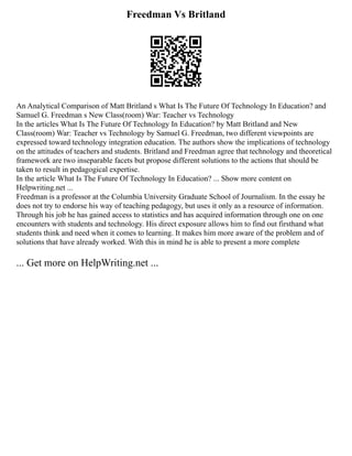 Freedman Vs Britland
An Analytical Comparison of Matt Britland s What Is The Future Of Technology In Education? and
Samuel G. Freedman s New Class(room) War: Teacher vs Technology
In the articles What Is The Future Of Technology In Education? by Matt Britland and New
Class(room) War: Teacher vs Technology by Samuel G. Freedman, two different viewpoints are
expressed toward technology integration education. The authors show the implications of technology
on the attitudes of teachers and students. Britland and Freedman agree that technology and theoretical
framework are two inseparable facets but propose different solutions to the actions that should be
taken to result in pedagogical expertise.
In the article What Is The Future Of Technology In Education? ... Show more content on
Helpwriting.net ...
Freedman is a professor at the Columbia University Graduate School of Journalism. In the essay he
does not try to endorse his way of teaching pedagogy, but uses it only as a resource of information.
Through his job he has gained access to statistics and has acquired information through one on one
encounters with students and technology. His direct exposure allows him to find out firsthand what
students think and need when it comes to learning. It makes him more aware of the problem and of
solutions that have already worked. With this in mind he is able to present a more complete
... Get more on HelpWriting.net ...
 