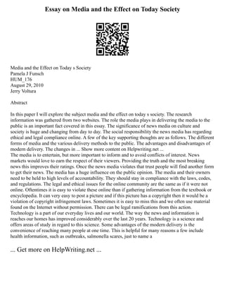 Essay on Media and the Effect on Today Society
Media and the Effect on Today s Society
Pamela J Funsch
HUM_176
August 29, 2010
Jerry Voltura
Abstract
In this paper I will explore the subject media and the effect on today s society. The research
information was gathered from two websites. The role the media plays in delivering the media to the
public is an important fact covered in this essay. The significance of news media on culture and
society is huge and changing from day to day. The social responsibility the news media has regarding
ethical and legal compliance online. A few of the key supporting thoughts are as follows. The different
forms of media and the various delivery methods to the public. The advantages and disadvantages of
modern delivery. The changes in ... Show more content on Helpwriting.net ...
The media is to entertain, but more important to inform and to avoid conflicts of interest. News
markets would love to earn the respect of their viewers. Providing the truth and the most breaking
news this improves their ratings. Once the news media violates that trust people will find another form
to get their news. The media has a huge influence on the public opinion. The media and their owners
need to be held to high levels of accountability. They should stay in compliance with the laws, codes,
and regulations. The legal and ethical issues for the online community are the same as if it were not
online. Oftentimes it is easy to violate these online than if gathering information from the textbook or
encyclopedia. It can very easy to post a picture and if this picture has a copyright then it would be a
violation of copyright infringement laws. Sometimes it is easy to miss this and we often use material
found on the Internet without permission. There can be legal ramifications from this action.
Technology is a part of our everyday lives and our world. The way the news and information is
reaches our homes has improved considerably over the last 20 years. Technology is a science and
offers areas of study in regard to this science. Some advantages of the modern delivery is the
convenience of reaching many people at one time. This is helpful for many reasons a few include
health information, such as outbreaks, salmonella scares, just to name a
... Get more on HelpWriting.net ...
 