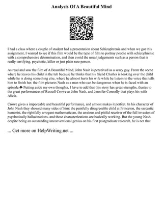 Analysis Of A Beautiful Mind
I had a class where a couple of student had a presentation about Schizophrenia and when we got this
assignment, I wanted to see if this film would be the type of film to portray people with schizophrenic
with a comprehensive determination, and then avoid the usual judgements such as a person that is
really terrifying, psychotic, killer or just plain rare person.
As read and saw the film of A Beautiful Mind, John Nash is perceived as a scary guy. From the scene
where he leaves his child in the tub because he thinks that his friend Charles is looking over the child
while he is doing something else, where he almost hurts his wife while he listens to the voice that tells
him to finish her, the film pictures Nash as a man who can be dangerous when he is faced with an
episode. Putting aside my own thoughts, I have to add that this story has great strengths, thanks to
the great performances of Russell Crowe as John Nash, and Jennifer Connelly that plays his wife
Alicia.
Crowe gives a impeccable and beautiful performance, and almost makes it perfect. In his character of
John Nash they showed many sides of him: the painfully disagreeable child at Princeton, the sarcastic
humorist, the rightfully arrogant mathematician, the anxious and pitiful receiver of the full invasion of
psychotically hallucinations, and these characterizations are basically working. But the young Nash,
despite being an outstanding unconventional genius on his first postgraduate research, he is not that
... Get more on HelpWriting.net ...
 