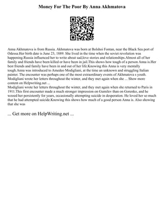 Money For The Poor By Anna Akhmatova
Anna Akhmatova is from Russia. Akhmatova was born at Bolshoi Fontan, near the Black Sea port of
Odessa.Her birth date is June 23, 1889. She lived in the time when the soviet revolution was
happening.Russia influenced her to write about sad,love stories and relationships.Almost all of her
family and friends have been killed or have been in jail.This shows how tough of a person Anna is.Her
best friends and family have been in and out of her life.Knowing this Anna is very mentally
tough.Anna was introduced to Amedeo Modigliani, at the time an unknown and struggling Italian
painter. The encounter was perhaps one of the most extraordinary events of Akhmatova s youth.
Modigliani wrote her letters throughout the winter, and they met again when she ... Show more
content on Helpwriting.net ...
Modigliani wrote her letters throughout the winter, and they met again when she returned to Paris in
1911.This first encounter made a much stronger impression on Gumilev than on Gorenko, and he
wooed her persistently for years, occasionally attempting suicide in desperation. He loved her so much
that he had attempted suicide.Knowing this shows how much of a good person Anna is. Also showing
that she was
... Get more on HelpWriting.net ...
 