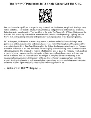 The Power Of Perceptions In The Kitie Runner And The Kite...
Discoveries can be significant in ways that may be emotional, intellectual, or spiritual, leading to new
values and ideas. They can also offer new understandings and perceptions of the self and of others,
being inherently transformative. This is evident in the texts, The Tempest by William Shakespeare, the
film The Kite Runner by Marc Forster, and the memoir Chinese Dancing Bendigo Style by Joo Inn
Chew, each text revealing emotional and spiritual awakenings resultant of the discovery process.
In The Tempest , Shakespeare explores the power of experience and reflection to challenge one s
perceptions and invoke emotional and spiritual discoveries within the metaphorical transgressive free
space of the island. He is therefore able to explore the disjunction between art and reality, as Prospero
s eventual realisation of his art s limitations and the fragility of human reality stems from the confines
of his imagination. This imaginative world is what Prospero uses to guide the King and courtiers along
a symbolic journey to understanding their guilt, utilising a metaphorical maze to do so. Prospero s
vision culminates with the visualisation of the masque, as Prospero realises the necessity of re
integrating his imagination with the reality of his existence. Prospero s speech reflects a shift in
register, forcing the play onto a philosophical plane, symbolising his emotional discovery through the
shift from external representation to his reflective acknowledgement of his
... Get more on HelpWriting.net ...
 