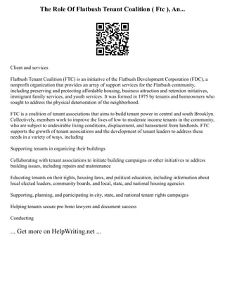 The Role Of Flatbush Tenant Coalition ( Ftc ), An...
Client and services
Flatbush Tenant Coalition (FTC) is an initiative of the Flatbush Development Corporation (FDC), a
nonprofit organization that provides an array of support services for the Flatbush community,
including preserving and protecting affordable housing, business attraction and retention initiatives,
immigrant family services, and youth services. It was formed in 1975 by tenants and homeowners who
sought to address the physical deterioration of the neighborhood.
FTC is a coalition of tenant associations that aims to build tenant power in central and south Brooklyn.
Collectively, members work to improve the lives of low to moderate income tenants in the community,
who are subject to undesirable living conditions, displacement, and harassment from landlords. FTC
supports the growth of tenant associations and the development of tenant leaders to address these
needs in a variety of ways, including
Supporting tenants in organizing their buildings
Collaborating with tenant associations to initiate building campaigns or other initiatives to address
building issues, including repairs and maintenance
Educating tenants on their rights, housing laws, and political education, including information about
local elected leaders, community boards, and local, state, and national housing agencies
Supporting, planning, and participating in city, state, and national tenant rights campaigns
Helping tenants secure pro bono lawyers and document success
Conducting
... Get more on HelpWriting.net ...
 