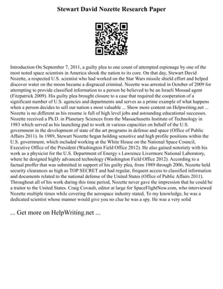 Stewart David Nozette Research Paper
Introduction On September 7, 2011, a guilty plea to one count of attempted espionage by one of the
most noted space scientists in America shook the nation to its core. On that day, Stewart David
Nozette, a respected U.S. scientist who had worked on the Star Wars missile shield effort and helped
discover water on the moon became a disgraced criminal. Nozette was arrested in October of 2009 for
attempting to provide classified information to a person he believed to be an Israeli Mossad agent
(Fitzpatrick 2009). His guilty plea brought closure to a case that required the cooperation of a
significant number of U.S. agencies and departments and serves as a prime example of what happens
when a person decides to sell our nation s most valuable ... Show more content on Helpwriting.net ...
Nozette is no different as his resume is full of high level jobs and astounding educational successes.
Nozette received a Ph.D. in Planetary Sciences from the Massachusetts Institute of Technology in
1983 which served as his launching pad to work in various capacities on behalf of the U.S.
government in the development of state of the art programs in defense and space (Office of Public
Affairs 2011). In 1989, Stewart Nozette began holding sensitive and high profile positions within the
U.S. government, which included working at the White House on the National Space Council,
Executive Office of the President (Washington Field Office 2012). He also gained notoriety with his
work as a physicist for the U.S. Department of Energy s Lawrence Livermore National Laboratory,
where he designed highly advanced technology (Washington Field Office 2012). According to a
factual proffer that was submitted in support of his guilty plea, from 1989 through 2006, Nozette held
security clearances as high as TOP SECRET and had regular, frequent access to classified information
and documents related to the national defense of the United States (Office of Public Affairs 2011).
Throughout all of his work during this time period, Nozette never gave the impression that he could be
a traitor to the United States. Craig Covault, editor at large for SpaceFlightNow.com, who interviewed
Nozette multiple times while covering the aerospace industry stated, To my knowledge, he was a
dedicated scientist whose manner would give you no clue he was a spy. He was a very solid
... Get more on HelpWriting.net ...
 