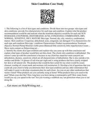 Skin Condition Case Study
1. The following is a list of skin types and conditions. Divide them into two groups: skin types and
skin conditions: provide five characteristics for each type and condition. Explain what the product
recommendation would be and indicate what the treatment objective would be for each one SUN
DAMAGED, COUPEROSE, DEHYDRATED, ACNE, CONGESTED, COMBINATION, DRY,
NORMAL, SENSITIVE, OILY, MATURE Skin type: Normal, dry, oily, sensitive, combination,
mature. Skin condition: Couperose, dehydrated, acne, congested, sun damaged. Five characteristics for
each type and condition Skin type / condition Characteristics Product recommendation Treatment
objective Normal Plump Minimal visible pores Balanced little sensitivity little imperfections Cream ...
Show more content on Helpwriting.net ...
a. Identify the clients skin type/condition and explain why you came up with that conclusion and
explain what types of product would best suit this client. The clients skin condition is dehydrated. The
reason I came up with this conclusion is because as my client has stated her main concerns are
dehydration, dryness, sensitivity which are all characteristics of dehydration. She is also outside a lot,
smokes and drinks 3 4 glasses of red wine per night and is using products that have clearly stripped
her skin or all natural oils. The products that would be best suited for my client would be cream
cleanser, rosehip oil, cream mask and moisture rich moisturiser. b. Develop a list of questions that you
could ask your client to help you determine their skin type/condition and any other information that
will make it easier to develop a treatment plan for each client. Are you on any other medications that
weren t listed? What products are you currently using at home? What products have you used in the
past? Whats your diet like? How long have you been taking a contraceptive pill? How many hours
would you say you spend in the sun? Are you wearing a sunblock any sun protection when you re out
doing the
... Get more on HelpWriting.net ...
 