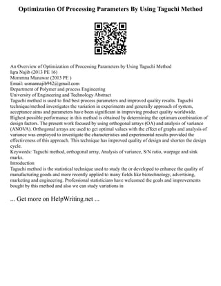 Optimization Of Processing Parameters By Using Taguchi Method
An Overview of Optimization of Processing Parameters by Using Taguchi Method
Iqra Najib (2013 PE 16)
Mommna Munawar (2013 PE )
Email: usmannajib942@gmail.com
Department of Polymer and process Engineering
University of Engineering and Technology Abstract
Taguchi method is used to find best process parameters and improved quality results. Taguchi
technique/method investigates the variation in experiments and generally approach of system,
acceptance aims and parameters have been significant in improving product quality worldwide.
Highest possible performance in this method is obtained by determining the optimum combination of
design factors. The present work focused by using orthogonal arrays (OA) and analysis of variance
(ANOVA). Orthogonal arrays are used to get optimal values with the effect of graphs and analysis of
variance was employed to investigate the characteristics and experimental results provided the
effectiveness of this approach. This technique has improved quality of design and shorten the design
cycle.
Keywords: Taguchi method, orthogonal array, Analysis of variance, S/N ratio, warpage and sink
marks.
Introduction
Taguchi method is the statistical technique used to study the or developed to enhance the quality of
manufacturing goods and more recently applied to many fields like biotechnology, advertising,
marketing and engineering. Professional statisticians have welcomed the goals and improvements
bought by this method and also we can study variations in
... Get more on HelpWriting.net ...
 