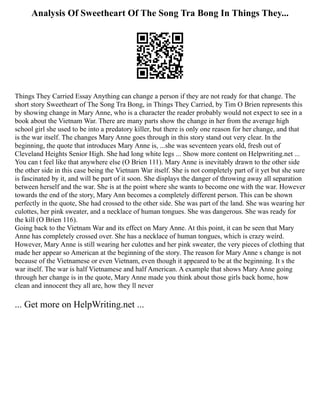 Analysis Of Sweetheart Of The Song Tra Bong In Things They...
Things They Carried Essay Anything can change a person if they are not ready for that change. The
short story Sweetheart of The Song Tra Bong, in Things They Carried, by Tim O Brien represents this
by showing change in Mary Anne, who is a character the reader probably would not expect to see in a
book about the Vietnam War. There are many parts show the change in her from the average high
school girl she used to be into a predatory killer, but there is only one reason for her change, and that
is the war itself. The changes Mary Anne goes through in this story stand out very clear. In the
beginning, the quote that introduces Mary Anne is, ...she was seventeen years old, fresh out of
Cleveland Heights Senior High. She had long white legs ... Show more content on Helpwriting.net ...
You can t feel like that anywhere else (O Brien 111). Mary Anne is inevitably drawn to the other side
the other side in this case being the Vietnam War itself. She is not completely part of it yet but she sure
is fascinated by it, and will be part of it soon. She displays the danger of throwing away all separation
between herself and the war. She is at the point where she wants to become one with the war. However
towards the end of the story, Mary Ann becomes a completely different person. This can be shown
perfectly in the quote, She had crossed to the other side. She was part of the land. She was wearing her
culottes, her pink sweater, and a necklace of human tongues. She was dangerous. She was ready for
the kill (O Brien 116).
Going back to the Vietnam War and its effect on Mary Anne. At this point, it can be seen that Mary
Anne has completely crossed over. She has a necklace of human tongues, which is crazy weird.
However, Mary Anne is still wearing her culottes and her pink sweater, the very pieces of clothing that
made her appear so American at the beginning of the story. The reason for Mary Anne s change is not
because of the Vietnamese or even Vietnam, even though it appeared to be at the beginning. It s the
war itself. The war is half Vietnamese and half American. A example that shows Mary Anne going
through her change is in the quote, Mary Anne made you think about those girls back home, how
clean and innocent they all are, how they ll never
... Get more on HelpWriting.net ...
 