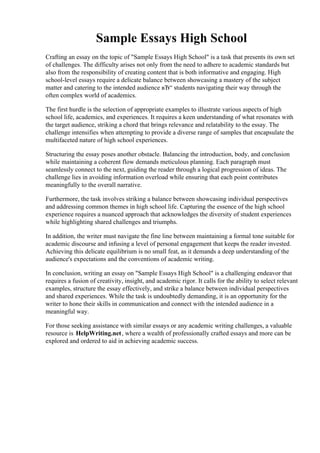 Sample Essays High School
Crafting an essay on the topic of "Sample Essays High School" is a task that presents its own set
of challenges. The difficulty arises not only from the need to adhere to academic standards but
also from the responsibility of creating content that is both informative and engaging. High
school-level essays require a delicate balance between showcasing a mastery of the subject
matter and catering to the intended audience вЂ“ students navigating their way through the
often complex world of academics.
The first hurdle is the selection of appropriate examples to illustrate various aspects of high
school life, academics, and experiences. It requires a keen understanding of what resonates with
the target audience, striking a chord that brings relevance and relatability to the essay. The
challenge intensifies when attempting to provide a diverse range of samples that encapsulate the
multifaceted nature of high school experiences.
Structuring the essay poses another obstacle. Balancing the introduction, body, and conclusion
while maintaining a coherent flow demands meticulous planning. Each paragraph must
seamlessly connect to the next, guiding the reader through a logical progression of ideas. The
challenge lies in avoiding information overload while ensuring that each point contributes
meaningfully to the overall narrative.
Furthermore, the task involves striking a balance between showcasing individual perspectives
and addressing common themes in high school life. Capturing the essence of the high school
experience requires a nuanced approach that acknowledges the diversity of student experiences
while highlighting shared challenges and triumphs.
In addition, the writer must navigate the fine line between maintaining a formal tone suitable for
academic discourse and infusing a level of personal engagement that keeps the reader invested.
Achieving this delicate equilibrium is no small feat, as it demands a deep understanding of the
audience's expectations and the conventions of academic writing.
In conclusion, writing an essay on "Sample Essays High School" is a challenging endeavor that
requires a fusion of creativity, insight, and academic rigor. It calls for the ability to select relevant
examples, structure the essay effectively, and strike a balance between individual perspectives
and shared experiences. While the task is undoubtedly demanding, it is an opportunity for the
writer to hone their skills in communication and connect with the intended audience in a
meaningful way.
For those seeking assistance with similar essays or any academic writing challenges, a valuable
resource is HelpWriting.net, where a wealth of professionally crafted essays and more can be
explored and ordered to aid in achieving academic success.
Sample Essays High SchoolSample Essays High School
 