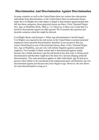 Discrimination And Discrimination Against Discrimination
In many countries as well as the United States there are various laws that protect
individuals from discrimination, in the United States there are protected classes
under the Civil Rights laws that makes it illegal to discriminate against people that
fall into these categories, these protected classes are Race, Color; National Origin;
Sex; Age; or Disability (Peck, 2006, p. 11). However, is there ever a time that it is
lawful to discriminate against an older person? We ll examine this question and
describe scenarios when this might be allowed.
Civil Rights Basics and Scenario 1 When Age discrimination is lawful (legal)
Civil Rights was enacted in the mid sixties in the United States to protect potential
employees from unlawful discrimination, therefore if you can prove that you
weren t hired based on one of the protected classes, Race, Color, National Origin,
Sex, Age or Disability, you can very well initiate litigation against a potential
employer. For Example:A black woman that is discriminated against simply
because she is black and doesn t get the job based on her skin color is facing racial
discrimination and therefore might have the basis for a lawsuit alleging unlawful
discrimination. This same protection applies to older individuals, age 40 and up to
preserve their ability to be considered in the employment pool, and therefore can t be
discriminated against just because they have began to age. However, the law allows
for some discrimination as long as it
 