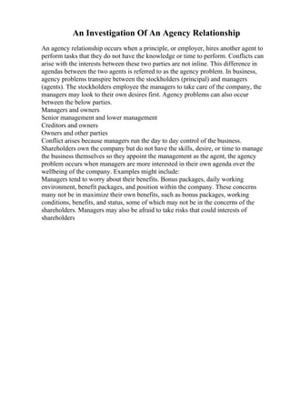 An Investigation Of An Agency Relationship
An agency relationship occurs when a principle, or employer, hires another agent to
perform tasks that they do not have the knowledge or time to perform. Conflicts can
arise with the interests between these two parties are not inline. This difference in
agendas between the two agents is referred to as the agency problem. In business,
agency problems transpire between the stockholders (principal) and managers
(agents). The stockholders employee the managers to take care of the company, the
managers may look to their own desires first. Agency problems can also occur
between the below parties.
Managers and owners
Senior management and lower management
Creditors and owners
Owners and other parties
Conflict arises because managers run the day to day control of the business.
Shareholders own the company but do not have the skills, desire, or time to manage
the business themselves so they appoint the management as the agent, the agency
problem occurs when managers are more interested in their own agenda over the
wellbeing of the company. Examples might include:
Managers tend to worry about their benefits. Bonus packages, daily working
environment, benefit packages, and position within the company. These concerns
many not be in maximize their own benefits, such as bonus packages, working
conditions, benefits, and status, some of which may not be in the concerns of the
shareholders. Managers may also be afraid to take risks that could interests of
shareholders
 