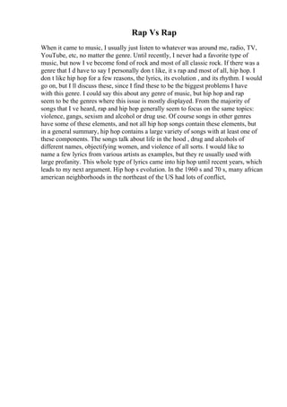 Rap Vs Rap
When it came to music, I usually just listen to whatever was around me, radio, TV,
YouTube, etc, no matter the genre. Until recently, I never had a favorite type of
music, but now I ve become fond of rock and most of all classic rock. If there was a
genre that I d have to say I personally don t like, it s rap and most of all, hip hop. I
don t like hip hop for a few reasons, the lyrics, its evolution , and its rhythm. I would
go on, but I ll discuss these, since I find these to be the biggest problems I have
with this genre. I could say this about any genre of music, but hip hop and rap
seem to be the genres where this issue is mostly displayed. From the majority of
songs that I ve heard, rap and hip hop generally seem to focus on the same topics:
violence, gangs, sexism and alcohol or drug use. Of course songs in other genres
have some of these elements, and not all hip hop songs contain these elements, but
in a general summary, hip hop contains a large variety of songs with at least one of
these components. The songs talk about life in the hood , drug and alcohols of
different names, objectifying women, and violence of all sorts. I would like to
name a few lyrics from various artists as examples, but they re usually used with
large profanity. This whole type of lyrics came into hip hop until recent years, which
leads to my next argument. Hip hop s evolution. In the 1960 s and 70 s, many african
american neighborhoods in the northeast of the US had lots of conflict,
 