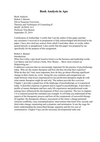 Book Analysis in Apa
Book Analysis
Robert J. Barnett
Olivet Nazarene University
Theories and Techniques of Counseling II
MAPC 20 PSYC 611
Professor Tina Burton
September 25, 2014
Certification of Authorship: I certify that I am the author of this paper and that
any assistance I received in its preparation is fully acknowledged and disclosed in the
paper. I have also cited any sources from which I used data, ideas, or words, either
quoted directly or paraphrased. I also certify that this paper was prepared by me
specifically for the purpose of this assignment.
Robert J. Barnett
Introduction:
What Jim Collin s epic book Good to Great is to the business and leadership world,
Len Sperry and Jon Carlson s book, How Master ... Show more content on
Helpwriting.net ...
It addresses concerns that are increasingly important for the practice of psychotherapy
today. Who are the master therapists and how did they develop their expertise?
What do they do? And, most important, how do they go about effecting significant
change in their clients (p. xxiii). Along the way contrasts and comparisons are
made between what lesser experienced (or less proficient) therapists might do with
what master therapists might do and why. The authors provide this overview:
Chapter 1 provides a grand tour of the landscape of psychotherapy as it is practiced
today. It describes expertise in general and in regard to psychotherapy. It provides a
profile of master therapists and how early life experiences and professional work
settings have influenced the development of their own expertise. The text in chapters
2 8 is centered around the extended case example. It will help you understand all the
aspects of the therapeutic process and how all the components of successful therapy
fit together: the therapeutic alliance; assessment of the client s change potential;
clinician credibility; case conceptualization; interventions that foster first, second, and
third order change; monitoring and evaluation; and termination. It sets the stage for
better understanding the transcribed therapy segments and the two sets of
commentaries. Chapter 9 lays out the necessary developmental tasks and
 