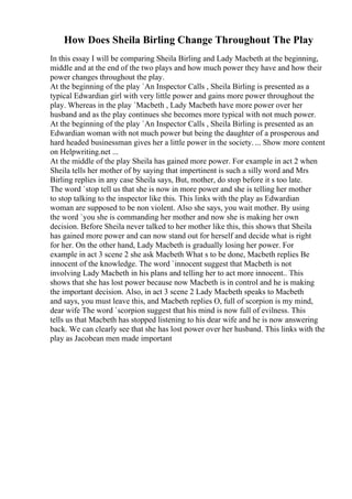 How Does Sheila Birling Change Throughout The Play
In this essay I will be comparing Sheila Birling and Lady Macbeth at the beginning,
middle and at the end of the two plays and how much power they have and how their
power changes throughout the play.
At the beginning of the play `An Inspector Calls , Sheila Birling is presented as a
typical Edwardian girl with very little power and gains more power throughout the
play. Whereas in the play `Macbeth , Lady Macbeth have more power over her
husband and as the play continues she becomes more typical with not much power.
At the beginning of the play `An Inspector Calls , Sheila Birling is presented as an
Edwardian woman with not much power but being the daughter of a prosperous and
hard headed businessman gives her a little power in the society. ... Show more content
on Helpwriting.net ...
At the middle of the play Sheila has gained more power. For example in act 2 when
Sheila tells her mother of by saying that impertinent is such a silly word and Mrs
Birling replies in any case Sheila says, But, mother, do stop before it s too late.
The word `stop tell us that she is now in more power and she is telling her mother
to stop talking to the inspector like this. This links with the play as Edwardian
woman are supposed to be non violent. Also she says, you wait mother. By using
the word `you she is commanding her mother and now she is making her own
decision. Before Sheila never talked to her mother like this, this shows that Sheila
has gained more power and can now stand out for herself and decide what is right
for her. On the other hand, Lady Macbeth is gradually losing her power. For
example in act 3 scene 2 she ask Macbeth What s to be done, Macbeth replies Be
innocent of the knowledge. The word `innocent suggest that Macbeth is not
involving Lady Macbeth in his plans and telling her to act more innocent.. This
shows that she has lost power because now Macbeth is in control and he is making
the important decision. Also, in act 3 scene 2 Lady Macbeth speaks to Macbeth
and says, you must leave this, and Macbeth replies O, full of scorpion is my mind,
dear wife The word `scorpion suggest that his mind is now full of evilness. This
tells us that Macbeth has stopped listening to his dear wife and he is now answering
back. We can clearly see that she has lost power over her husband. This links with the
play as Jacobean men made important
 