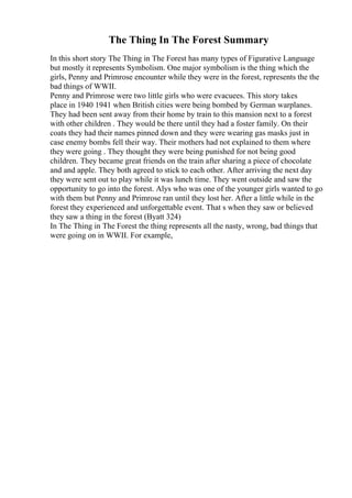 The Thing In The Forest Summary
In this short story The Thing in The Forest has many types of Figurative Language
but mostly it represents Symbolism. One major symbolism is the thing which the
girls, Penny and Primrose encounter while they were in the forest, represents the the
bad things of WWII.
Penny and Primrose were two little girls who were evacuees. This story takes
place in 1940 1941 when British cities were being bombed by German warplanes.
They had been sent away from their home by train to this mansion next to a forest
with other children . They would be there until they had a foster family. On their
coats they had their names pinned down and they were wearing gas masks just in
case enemy bombs fell their way. Their mothers had not explained to them where
they were going . They thought they were being punished for not being good
children. They became great friends on the train after sharing a piece of chocolate
and and apple. They both agreed to stick to each other. After arriving the next day
they were sent out to play while it was lunch time. They went outside and saw the
opportunity to go into the forest. Alys who was one of the younger girls wanted to go
with them but Penny and Primrose ran until they lost her. After a little while in the
forest they experienced and unforgettable event. That s when they saw or believed
they saw a thing in the forest (Byatt 324)
In The Thing in The Forest the thing represents all the nasty, wrong, bad things that
were going on in WWII. For example,
 