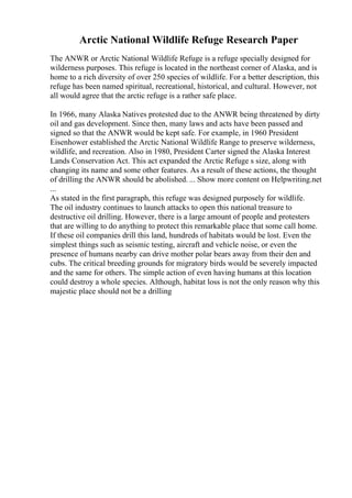 Arctic National Wildlife Refuge Research Paper
The ANWR or Arctic National Wildlife Refuge is a refuge specially designed for
wilderness purposes. This refuge is located in the northeast corner of Alaska, and is
home to a rich diversity of over 250 species of wildlife. For a better description, this
refuge has been named spiritual, recreational, historical, and cultural. However, not
all would agree that the arctic refuge is a rather safe place.
In 1966, many Alaska Natives protested due to the ANWR being threatened by dirty
oil and gas development. Since then, many laws and acts have been passed and
signed so that the ANWR would be kept safe. For example, in 1960 President
Eisenhower established the Arctic National Wildlife Range to preserve wilderness,
wildlife, and recreation. Also in 1980, President Carter signed the Alaska Interest
Lands Conservation Act. This act expanded the Arctic Refuge s size, along with
changing its name and some other features. As a result of these actions, the thought
of drilling the ANWR should be abolished. ... Show more content on Helpwriting.net
...
As stated in the first paragraph, this refuge was designed purposely for wildlife.
The oil industry continues to launch attacks to open this national treasure to
destructive oil drilling. However, there is a large amount of people and protesters
that are willing to do anything to protect this remarkable place that some call home.
If these oil companies drill this land, hundreds of habitats would be lost. Even the
simplest things such as seismic testing, aircraft and vehicle noise, or even the
presence of humans nearby can drive mother polar bears away from their den and
cubs. The critical breeding grounds for migratory birds would be severely impacted
and the same for others. The simple action of even having humans at this location
could destroy a whole species. Although, habitat loss is not the only reason why this
majestic place should not be a drilling
 