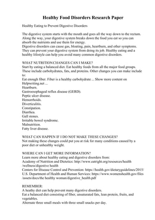Healthy Food Disorders Research Paper
Healthy Eating to Prevent Digestive Disorders
The digestive system starts with the mouth and goes all the way down to the rectum.
Along the way, your digestive system breaks down the food you eat so you can
absorb the nutrients and use them for energy.
Digestive disorders can cause gas, bloating, pain, heartburn, and other symptoms.
They can prevent your digestive system from doing its job. Healthy eating and a
healthy lifestyle can help you avoid many common digestive disorders.
WHAT NUTRITIONCHANGES CAN I MAKE?
Start by eating a balanced diet. Eat healthy foods from all the major food groups.
These include carbohydrates, fats, and proteins. Other changes you can make include
to:
Eat enough fiber. Fiber is a healthy carbohydrate ... Show more content on
Helpwriting.net ...
Heartburn.
Gastroesophageal reflux disease (GERD).
Peptic ulcer disease.
Hemorrhoids.
Diverticulitis.
Constipation.
Diarrhea.
Gall stones.
Irritable bowel syndrome.
Malnutrition.
Fatty liver disease.
WHAT CAN HAPPEN IF I DO NOT MAKE THESE CHANGES?
Not making these changes could put you at risk for many conditions caused by a
poor diet or unhealthy weight.
WHERE CAN I GET MORE INFORMATION?
Learn more about healthy eating and digestive disorders from:
Academy of Nutrition and Dietetics: http://www.eatright.org/resources/health
/wellness/digestive health
Centers for Disease Control and Prevention: https://health.gov/dietaryguidelines/2015/
U.S. Department of Health and Human Services: https://www.womenshealth.gov/files
/assets/docs/the healthy woman/digestive_health.pdf
REMEMBER:
A heathy diet can help prevent many digestive disorders.
Eat a balanced diet consisting of fiber, unsaturated fats, lean protein, fruits, and
vegetables.
Alternate three small meals with three small snacks per day.
 