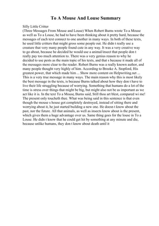 To A Mouse And Louse Summary
Silly Little Critter
(Three Messages From Mouse and Louse) When Robert Burns wrote To a Mouse
as well as To a Louse, he had to have been thinking about it pretty hard, because the
messages of each text connect to one another in many ways. In both of these texts,
he used little critters that might gross some people out. He didn t really use a
creature that very many people found cute in any way. It was a very creative way
to go about, because he decided he would use a animal/insect that people don t
really pay too much attention to. There was a very genius reason to why he
decided to use pests as the main topic of his texts, and that s because it made all of
the messages more clear to the reader. Robert Burns was a really known author, and
many people thought very highly of him. According to Brooke A. Stopford, His
greatest power, that which made him ... Show more content on Helpwriting.net ...
This is a very true message in many ways. The main reason why this is most likely
the best message in the texts, is because Burns talked about how they don t have to
live their life struggling because of worrying. Something that humans do a lot of the
time is stress over things that might be big, but might also not be as important as we
act like it is. In the text To a Mouse, Burns said, Still thou art blest, compared wi me!
The present only toucheth thee. What was being said in this sentence is that even
though the mouse s house got completely destroyed, instead of sitting there and
worrying about it, he just started building a new one. He doesn t know about the
past, nor the future. All that animals, as well as insects know about is the present,
which gives them a huge advantage over us. Same thing goes for the louse in To a
Louse. He didn t know that he could get hit by something at any minute and die,
because unlike humans, they don t know about death until it
 