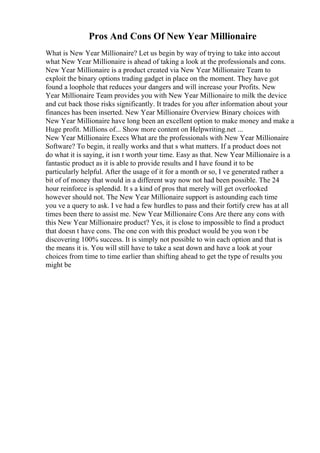 Pros And Cons Of New Year Millionaire
What is New Year Millionaire? Let us begin by way of trying to take into accout
what New Year Millionaire is ahead of taking a look at the professionals and cons.
New Year Millionaire is a product created via New Year Millionaire Team to
exploit the binary options trading gadget in place on the moment. They have got
found a loophole that reduces your dangers and will increase your Profits. New
Year Millionaire Team provides you with New Year Millionaire to milk the device
and cut back those risks significantly. It trades for you after information about your
finances has been inserted. New Year Millionaire Overview Binary choices with
New Year Millionaire have long been an excellent option to make money and make a
Huge profit. Millions of... Show more content on Helpwriting.net ...
New Year Millionaire Execs What are the professionals with New Year Millionaire
Software? To begin, it really works and that s what matters. If a product does not
do what it is saying, it isn t worth your time. Easy as that. New Year Millionaire is a
fantastic product as it is able to provide results and I have found it to be
particularly helpful. After the usage of it for a month or so, I ve generated rather a
bit of of money that would in a different way now not had been possible. The 24
hour reinforce is splendid. It s a kind of pros that merely will get overlooked
however should not. The New Year Millionaire support is astounding each time
you ve a query to ask. I ve had a few hurdles to pass and their fortify crew has at all
times been there to assist me. New Year Millionaire Cons Are there any cons with
this New Year Millionaire product? Yes, it is close to impossible to find a product
that doesn t have cons. The one con with this product would be you won t be
discovering 100% success. It is simply not possible to win each option and that is
the means it is. You will still have to take a seat down and have a look at your
choices from time to time earlier than shifting ahead to get the type of results you
might be
 