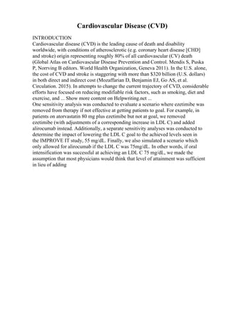 Cardiovascular Disease (CVD)
INTRODUCTION
Cardiovascular disease (CVD) is the leading cause of death and disability
worldwide, with conditions of atherosclerotic (e.g. coronary heart disease [CHD]
and stroke) origin representing roughly 80% of all cardiovascular (CV) death
(Global Atlas on Cardiovascular Disease Prevention and Control. Mendis S, Puska
P, Norrving B editors. World Health Organization, Geneva 2011). In the U.S. alone,
the cost of CVD and stroke is staggering with more than $320 billion (U.S. dollars)
in both direct and indirect cost (Mozaffarian D, Benjamin EJ, Go AS, et al.
Circulation. 2015). In attempts to change the current trajectory of CVD, considerable
efforts have focused on reducing modifiable risk factors, such as smoking, diet and
exercise, and ... Show more content on Helpwriting.net ...
One sensitivity analysis was conducted to evaluate a scenario where ezetimibe was
removed from therapy if not effective at getting patients to goal. For example, in
patients on atorvastatin 80 mg plus ezetimibe but not at goal, we removed
ezetimibe (with adjustments of a corresponding increase in LDL C) and added
alirocumab instead. Additionally, a separate sensitivity analyses was conducted to
determine the impact of lowering the LDL C goal to the achieved levels seen in
the IMPROVE IT study, 55 mg/dL. Finally, we also simulated a scenario which
only allowed for alirocumab if the LDL C was 75mg/dL. In other words, if oral
intensification was successful at achieving an LDL C 75 mg/dL, we made the
assumption that most physicians would think that level of attainment was sufficient
in lieu of adding
 