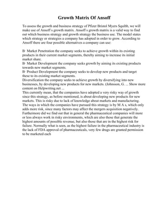 Growth Matrix Of Ansoff
To assess the growth and business strategy of Pfizer Bristol Myers Squibb, we will
make use of Ansoff s growth matrix. Ansoff s growth matrix is a valid way to find
out which business strategy and growth strategy the business use. The model states
which strategy or strategies a company has adopted in order to grow. According to
Ansoff there are four possible alternatives a company can use:
В· Market Penetration the company seeks to achieve growth within its existing
products in their current market segments, thereby aiming to increase its initial
market share.
В· Market Development the company seeks growth by aiming its existing products
towards new market segments.
В· Product Development the company seeks to develop new products and target
these to its existing market segments.
Diversification the company seeks to achieve growth by diversifying into new
businesses, by developing new products for new markets. (Johnsson, G. ... Show more
content on Helpwriting.net ...
This currently mean, that the companies have adopted a very risky way of growth
since this strategy, as before mentioned, is about developing new products for new
markets. This is risky due to lack of knowledge about markets and manufacturing.
The ways in which the companies have pursued this strategy is by M A s, which only
adds more risk, since many factors may affect the mergers acquisition negatively.
Furthermore did we find out that in general the pharmaceutical companies will more
or less always work in risky environments, which are also those that generate the
highest amounts of possible revenue, but also those that are in the highest risk for
failure. Normally what is seen, as the highest failure in the pharmaceutical industry is
the lack of FDA approval of pharmaceuticals, very few drugs are granted permission
to be marketed each
 