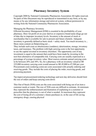 Pharmacy Inventory System
Copyright 2008 by National Community Pharmacists Association All rights reserved.
No parts of this Document may be reproduced or transmitted in any form, or by any
means or by any information storage and retrieval system, without permission in
writing from the National Community Pharmacists Association.
Managing the Pharmacy Inventory
Efficient Inventory Management (EIM) is essential to the profitability of your
pharmacy. Don t let profit sit on your shelves or expensive brand name drugs go out
of date due to improper inventory levels. Inventory is the amount of stock or
merchandise that is available for sale to present and future clientele. Adequate
inventory is generally defined as basic stock + safety stock. Too much inventory is...
Show more content on Helpwriting.net ...
They include such costs as obsolescence (outdates), deterioration, storage, inventory
taxes, and insurance. The problem with high carrying costs is the lost opportunity
to use the capital invested in inventory elsewhere. The opportunity cost of any
investment is equal to the amount that could have been made by investing in the
next best alternative of comparable risk. Carrying costs are usually expressed as a
percentage of average inventory value. Most sources estimate annual carrying costs
to be between 20% and 30%. So, for a pharmacy with an inventory valued at SR
225,000 inventory carrying costs would amount to SR 45,000 to 67,500 per year.
Procurement costs (ordering costs) are costs associated with actually ordering and
receiving goods. They include the costs of placing the order, receiving goods, and
processing payment.
Tip improved procurement/ordering technology and next day deliveries should limit
the size of orders and keep carrying costs down
This Out of Stock (TOS) costs are the costs associated with being out of an item a
customer needs or wants. The size of TOS costs are difficult to estimate. At minimum
they represent the embarrassment and frustration of explaining to a customer or
prescriber that the pharmacy is out of what is needed. At maximum they represent
the cost of losing all of a customer s future purchases or, in the case of life saving
emergency drugs, causing physical
 
