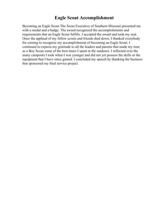 Eagle Scout Accomplishment
Becoming an Eagle Scout The Scout Executive of Southern Missouri presented me
with a medal and a badge. The award recognized the accomplishments and
requirements that an Eagle Scout fulfills. I accepted the award and took my seat.
Once the applaud of my fellow scouts and friends died down, I thanked everybody
for coming to recognize my accomplishment of becoming an Eagle Scout. I
continued to express my gratitude to all the leaders and parents that made my time
as a Boy Scout some of the best times I spent in the outdoors. I reflected over the
many campouts I took when I was younger and did not yet possess the skills or the
equipment that I have since gained. I concluded my speech by thanking the business
that sponsored my final service project.
 