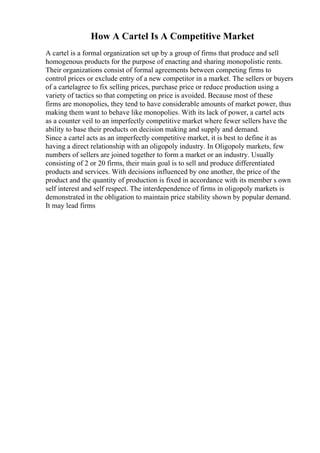 How A Cartel Is A Competitive Market
A cartel is a formal organization set up by a group of firms that produce and sell
homogenous products for the purpose of enacting and sharing monopolistic rents.
Their organizations consist of formal agreements between competing firms to
control prices or exclude entry of a new competitor in a market. The sellers or buyers
of a cartelagree to fix selling prices, purchase price or reduce production using a
variety of tactics so that competing on price is avoided. Because most of these
firms are monopolies, they tend to have considerable amounts of market power, thus
making them want to behave like monopolies. With its lack of power, a cartel acts
as a counter veil to an imperfectly competitive market where fewer sellers have the
ability to base their products on decision making and supply and demand.
Since a cartel acts as an imperfectly competitive market, it is best to define it as
having a direct relationship with an oligopoly industry. In Oligopoly markets, few
numbers of sellers are joined together to form a market or an industry. Usually
consisting of 2 or 20 firms, their main goal is to sell and produce differentiated
products and services. With decisions influenced by one another, the price of the
product and the quantity of production is fixed in accordance with its member s own
self interest and self respect. The interdependence of firms in oligopoly markets is
demonstrated in the obligation to maintain price stability shown by popular demand.
It may lead firms
 
