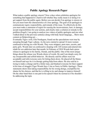 Public Apology Research Paper
What makes a public apology sincere? Now a days when celebrities apologize for
something that happened it s hard to tell whether they really mean it or doing it to
get support from the public again. Before you can decide if an apology is sincere or
not you must learn the characteristics of a true apology. The goal of an apologyis to
communicate regret, responsibility, and remedy of the issue. To effectively do this
you must make a statement of regret for causing the inconvenience, hurt, or damage,
accept responsibilities for your actions, and clearly state a solution or remedy to the
problem (Engel). I am going to analyze two videos of public apologies and use what
I talked about in the previous sentence along with body facial language,... Show more
content on Helpwriting.net ...
Eventually Tiger s wife, Elin Nordegren, found out the speculations were true by
snooping through Tiger s phone. As the news started to spread 14 more women
confessed to having sex with Woods. They were strippers, porn stars, escorts, and
party girls. Woods later on confessed to sleeping with 120 women and entered into
rehab for sex addiction later that month. In February of 2010 Woods had a press
release to apologize to his family, friends, and the public. One of the most unique
things about the release was Woods choice of words. He said I am deeply sorry for
my irresponsible and selfish behavior . He directly said his affairs were not
acceptable and told everyone sorry for letting them down. He placed all the blame
on himself and says he is in therapy getting help from others. He also said he is
trying to make a change and be a better man, and thanked everyone for their support
in his time of struggle (Tiger Woods Says I Am so Sorry in Public Apology). These
statements shows him taking responsibility for his wrong doings, exemplifies his
shame for his choices, and that he is willing to try and change to improve himself.
On the other hand there is one part in his speech where he seemed as if he shouldn t
be addressing the topic
 