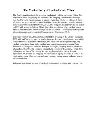 The Market Entry of Starbucks into China
The final project is going to be about the market entry of Starbucks into China. This
project will focus on gauging the success of the company s market entry strategy
thus far. Starbucks has announced in a press release that it believes China will be its
#2 market by 2014, and the company has been one of the most successful American
companies in that market (Starbucks, 2012). The company entered the Chinese market
in 1999 with a store in Beijing. This followed the acquisition of greater knowledge
about Chinese business culture through outlets in Taiwan. The company initially used
a licensing agreement to enter the Chinese market (Starbucks, 2010).
Since that point in time, the company extended its presence in the Chinese market in
2000 with a different licensee partner in Shanghai. In 2002, a third partner was added
to help Starbucks expand into Shenzhen, two years after entering the Hong Kong
market. Using these three major markets as a base, the company expanded from
Shenzhen to Guangzhou and from Shanghai to Ningbo, Nanjing, Suzhou, Wuxi and
Changzhou. By 2005, the company was ready to open its first company owned store,
in Qingdao, an area of the country not overlapping with the existing licensee
agreements. Over time, the company has increased its equity positions in some of the
joint ventures, and it has also opened more company owned stores, and even bought
back some stores.
This topic was chosen because of the wealth of material available on it. Starbucks is
 