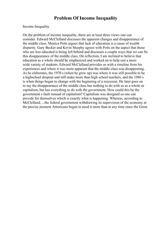 Problem Of Income Inequality
Income Inequality
On the problem of income inequality, there are at least three views one can
consider. Edward McClelland discusses the apparent changes and disappearance of
the middle class. Monica Potts argues that lack of education is a cause of wealth
disparity. Gary Becker and Kevin Murphy agrees with Potts on the aspect that those
who are less educated is being left behind and discusses a couple ways that we can fix
this disappearance of the middle class. On reflection, I am inclined to believe that
education as a whole should be emphasized and worked on to help suit a more
wide variety of students. Edward McClelland provides us with a timeline from his
experiences and where it was more apparent that the middle class was disappearing.
As he elaborates, the 1970 s (when he grew up) was where it was still possible to be
a highschool dropout and still make more than high school teachers, and the 1980 s
is when things began to change with the beginning of a recession. He later goes on
to say the disappearance of the middle class has nothing to do with us as a whole or
capitalism, but has everything to do with the government. How could this be the
government s fault instead of capitalism? Capitalism was designed so one can
provide for themselves which is exactly what is happening. Whereas, according to
McClelland, ...the federal government withdrawing its supervision of the economy at
the precise moment Americans began to need it more than at any time since the Great
 