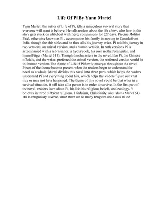 Life Of Pi By Yann Martel
Yann Martel, the author of Life of Pi, tells a miraculous survival story that
everyone will want to believe. He tells readers about the life a boy, who later in the
story gets stuck on a lifeboat with fierce companions for 227 days. Piscine Molitor
Patel, otherwise known as Pi , accompanies his family in moving to Canada from
India, though the ship sinks and he then tells his journey twice. Pi told his journey in
two versions, an animal version, and a human version. In both versions Pi is
accompanied with a zebra/sailor, a hyena/cook, his own mother/orangutan, and
himself/tiger (Martel 311). Though the characters in the novel, like Pi, the Chinese
officials, and the writer, preferred the animal version, the preferred version would be
the human version. The theme of Life of Pislowly emerges throughout the novel.
Pieces of the theme become present when the readers begin to understand the
novel as a whole. Martel divides this novel into three parts, which helps the readers
understand Pi and everything about him, which helps the readers figure out what
may or may not have happened. The theme of this novel would be that when in a
survival situation, it will take all a person is in order to survive. In the first part of
the novel, readers learn about Pi, his life, his religious beliefs, and zoology. Pi
believes in three different religions, Hinduism, Christianity, and Islam (Martel 64).
His is religiously diverse, since there are so many religions and Gods in the
 
