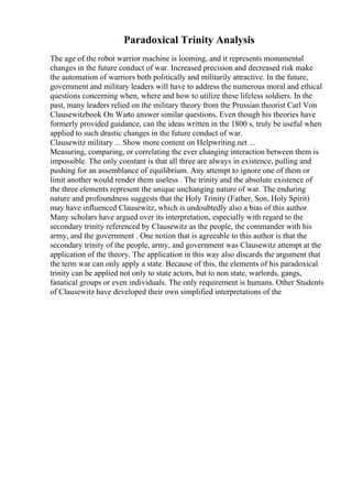 Paradoxical Trinity Analysis
The age of the robot warrior machine is looming, and it represents monumental
changes in the future conduct of war. Increased precision and decreased risk make
the automation of warriors both politically and militarily attractive. In the future,
government and military leaders will have to address the numerous moral and ethical
questions concerning when, where and how to utilize these lifeless soldiers. In the
past, many leaders relied on the military theory from the Prussian theorist Carl Von
Clausewitzbook On Warto answer similar questions. Even though his theories have
formerly provided guidance, can the ideas written in the 1800 s, truly be useful when
applied to such drastic changes in the future conduct of war.
Clausewitz military ... Show more content on Helpwriting.net ...
Measuring, comparing, or correlating the ever changing interaction between them is
impossible. The only constant is that all three are always in existence, pulling and
pushing for an assemblance of equilibrium. Any attempt to ignore one of them or
limit another would render them useless . The trinity and the absolute existence of
the three elements represent the unique unchanging nature of war. The enduring
nature and profoundness suggests that the Holy Trinity (Father, Son, Holy Spirit)
may have influenced Clausewitz, which is undoubtedly also a bias of this author.
Many scholars have argued over its interpretation, especially with regard to the
secondary trinity referenced by Clausewitz as the people, the commander with his
army, and the government . One notion that is agreeable to this author is that the
secondary trinity of the people, army, and government was Clausewitz attempt at the
application of the theory. The application in this way also discards the argument that
the term war can only apply a state. Because of this, the elements of his paradoxical
trinity can be applied not only to state actors, but to non state, warlords, gangs,
fanatical groups or even individuals. The only requirement is humans. Other Students
of Clausewitz have developed their own simplified interpretations of the
 