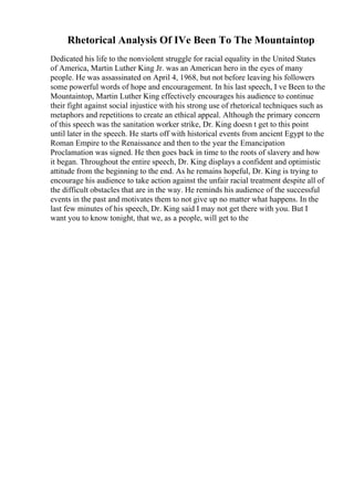Rhetorical Analysis Of IVe Been To The Mountaintop
Dedicated his life to the nonviolent struggle for racial equality in the United States
of America, Martin Luther King Jr. was an American hero in the eyes of many
people. He was assassinated on April 4, 1968, but not before leaving his followers
some powerful words of hope and encouragement. In his last speech, I ve Been to the
Mountaintop, Martin Luther King effectively encourages his audience to continue
their fight against social injustice with his strong use of rhetorical techniques such as
metaphors and repetitions to create an ethical appeal. Although the primary concern
of this speech was the sanitation worker strike, Dr. King doesn t get to this point
until later in the speech. He starts off with historical events from ancient Egypt to the
Roman Empire to the Renaissance and then to the year the Emancipation
Proclamation was signed. He then goes back in time to the roots of slavery and how
it began. Throughout the entire speech, Dr. King displays a confident and optimistic
attitude from the beginning to the end. As he remains hopeful, Dr. King is trying to
encourage his audience to take action against the unfair racial treatment despite all of
the difficult obstacles that are in the way. He reminds his audience of the successful
events in the past and motivates them to not give up no matter what happens. In the
last few minutes of his speech, Dr. King said I may not get there with you. But I
want you to know tonight, that we, as a people, will get to the
 
