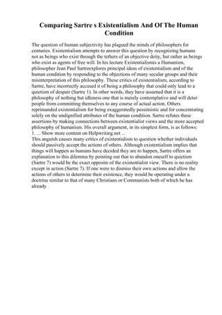 Comparing Sartre s Existentialism And Of The Human
Condition
The question of human subjectivity has plagued the minds of philosophers for
centuries. Existentialism attempts to answer this question by recognizing humans
not as beings who exist through the tethers of an objective deity, but rather as beings
who exist as agents of free will. In his lecture Existentialismis a Humanism,
philosopher Jean Paul Sartreexplores principal ideas of existentialism and of the
human condition by responding to the objections of many secular groups and their
misinterpretation of this philosophy. These critics of existentialism, according to
Sartre, have incorrectly accused it of being a philosophy that could only lead to a
quietism of despair (Sartre 1). In other words, they have assumed that it is a
philosophy of nothing but idleness one that is merely contemplative and will deter
people from committing themselves to any course of actual action. Others
reprimanded existentialism for being exaggeratedly pessimistic and for concentrating
solely on the undignified attributes of the human condition. Sartre refutes these
assertions by making connections between existentialist views and the more accepted
philosophy of humanism. His overall argument, in its simplest form, is as follows:
1. ... Show more content on Helpwriting.net ...
This anguish causes many critics of existentialism to question whether individuals
should passively accept the actions of others. Although existentialism implies that
things will happen as humans have decided they are to happen, Sartre offers an
explanation to this dilemma by pointing out that to abandon oneself to quietism
(Sartre 7) would be the exact opposite of the existentialist view. There is no reality
except in action (Sartre 7). If one were to dismiss their own actions and allow the
actions of others to determine their existence, they would be operating under a
doctrine similar to that of many Christians or Communists both of which he has
already
 