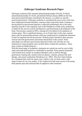 Zellweger Syndrome Research Paper
Zellweger syndrome (ZS), neonatal adrenoleukodystrophy (NALD), X linked
adrenoleukodystrophy (X ALD), and infantile Refsum disease (IRD) are the four
main peroxisomal disorders classified by the absence, or a defect in, specific
peroxisomal proteins. Zellweger syndrome is considered the most severe of the four
most studied peroxisomal disorders, causing a faster and earlier death. Lacking or
having defective peroxisomal proteins is especially problematic due to the many
functions specific to this organelle such as the breakdown of fatty acids, production
of lipids for the nervous system and digestion, and functioning in development of the
brain. Peroxisomes contain no DNA, causing all of its defects to be mutations of
nuclear genes. This is significant because, as we ll learn later in this class, nuclear
genes code for peroxisomal proteins which are synthesized on cytoplasmic ribosomes
to later be imported into the peroxisome. Without proper formation, these proteins
will not enter the peroxisomes and remain functionless in the cytosol. Some
individuals can still have peroxisomes detected in their cells, but they are non
functional or cannot properly carry out their duties without the assistance... Show
more content on Helpwriting.net ...
With the broad range of symptoms, treatments are carried out case by case to help
make each individual patient as comfortable as possible. Some general treatments
used include focus mainly on symptom therapies such as calories through
gastronomy, hearing aids, cataract removal, glasses, vitamins, primary bile acid
therapy, and seizure medication (Steinberg et al., 2003). They have been looking
for a treatment that works for many years, which is why we chose such a wide
range in dates for our case studies. A few studies have had some success with easing
their patients pain and could possibly be applied to other treatment
 