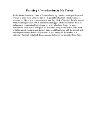 Pursuing A Veterinarian As My Career
Reflection on Interview I chose a Veterinarian as my career to investigate because I
wanted to know more about the career I m going to school for. I really wanted to
see what it s like to be a veterinarian and how they think of their job. I really wanted
to know if the job was worth it, and if they are happy/ satisfied with their decision
to become a veterinarian.I interviewed my sister s husband Rome. He was a
veterinarian and is now a hairstylist. He didn t like being a veterinarian so he went
with his second choice; a hair stylist. I mean he did love being with the animals and
meeting new friends, but he really wanted to be a hairstylist. He worked at a
veterinary hospital, he helped, diagnosed, and did surgeryon animals. Rome had a
 