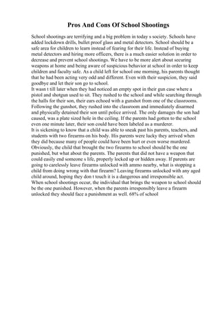 Pros And Cons Of School Shootings
School shootings are terrifying and a big problem in today s society. Schools have
added lockdown drills, bullet proof glass and metal detectors. School should be a
safe area for children to learn instead of fearing for their life. Instead of buying
metal detectors and hiring more officers, there is a much easier solution in order to
decrease and prevent school shootings. We have to be more alert about securing
weapons at home and being aware of suspicious behavior at school in order to keep
children and faculty safe. As a child left for school one morning, his parents thought
that he had been acting very odd and different. Even with their suspicion, they said
goodbye and let their son go to school.
It wasn t till later when they had noticed an empty spot in their gun case where a
pistol and shotgun used to sit. They rushed to the school and while searching through
the halls for their son, their ears echoed with a gunshot from one of the classrooms.
Following the gunshot, they rushed into the classroom and immediately disarmed
and physically detained their son until police arrived. The only damages the son had
caused, was a plate sized hole in the ceiling. If the parents had gotten to the school
even one minute later, their son could have been labeled as a murderer.
It is sickening to know that a child was able to sneak past his parents, teachers, and
students with two firearms on his body. His parents were lucky they arrived when
they did because many of people could have been hurt or even worse murdered.
Obviously, the child that brought the two firearms to school should be the one
punished, but what about the parents. The parents that did not have a weapon that
could easily end someone s life, properly locked up or hidden away. If parents are
going to carelessly leave firearms unlocked with ammo nearby, what is stopping a
child from doing wrong with that firearm? Leaving firearms unlocked with any aged
child around, hoping they don t touch it is a dangerous and irresponsible act.
When school shootings occur, the individual that brings the weapon to school should
be the one punished. However, when the parents irresponsibly leave a firearm
unlocked they should face a punishment as well. 68% of school
 
