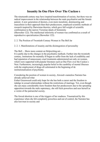 Insanity In One Flew Over The Cuckoo s
The nineteenth century may have inspired transformation of society, but there was no
radical improvement in the relationship between the male psychiatrist and the female
patient. A new generation of doctors, even more moralistic, domineering and
masculinist in their approach than their predecessors, employed scientific methods of
research inspired by Darwinian theories, which gave full weight of scientific
confirmation to the narrow Victorian ideals of femininity
(Showalter 122). The intellectual inferiority of women was confirmed as a result of
reproductive specialization (Showalter 122).
2. 2. The Position of Twentieth Century Women in The Bell Jar
2. 2. 1. Manifestations of insanity and the disintegration of personality
The Bell ... Show more content on Helpwriting.net ...
It is partly due to the changes in the psychiatric methods. Further into the twentieth
century, institutions for mentally ill began to suffer from the lack of credibility and
bad reputation of unnecessary cruel treatments administered not only on women,
which were supported with popular literature such as One Flew over the Cuckoo s
Nest. Furthermore, increasingly popular belief in the curability of mental illnesses
with the employment of drugs all culminated in the beginning of de
institutionalisation of psychiatry.
Considering the position of women in society, Atwood s nameless Narrator has
already achieved what
Esther Greenwood could only hope for she has both a career and the freedom to
indulge in sexual relationships without the restrictions of marriage. Yet, even though
she can enjoy considerably more freedom than her predecessors due to the spreading
opposition towards the male supremacy, she still feels powerless and sees herself as
a victim of the patriarchal society.
The forced abortion is one of the triggers of her madness. Traumatized by this
experience when she felt completely powerless and out of control, the Narrator has
also lost trust in society and
 