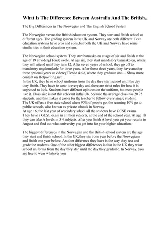 What Is The Difference Between Australia And The British...
The Big Differences in The Norwegian and The English School System
The Norwegian versus the British education system. They start and finish school at
different ages. The grading system in the UK and Norway are both different. Both
education systems have pros and cons, but both the UK and Norway have some
similarities in their education system.
The Norwegian school system. They start barneskolen at age of six and finish at the
age of 19 at vidergГҐende skole. At age six, they start mandatory barneskolen, where
they will attend until they turn 12. After seven years of school, they go off to
mandatory ungdomskole for three years. After those three years, they have another
three optional years at videregГҐende skole, where they graduate and ... Show more
content on Helpwriting.net ...
In the UK, they have school uniforms from the day they start school until the day
they finish. They have to wear it every day and there are strict rules for how it is
supposed to look. Students have different opinions on the uniform, but most people
like it. Class size is not that relevant in the UK because the average class has 20 25
students, and this makes it easier for the teacher to follow every single student.
The UK offers a free state school where 90% of people go, the reaming 10% go to
public schools, also known as private schools in Norway.
At age 16, the last year of secondary school all the students have GCSE exams.
They have a GCSE exam in all their subjects, at the end of the school year. At age 18
they can take A levels in 3 4 subjects. After you finish A level you get your results in
August and find out what university you got into for your higher education.
The biggest differences in the Norwegian and the British school system are the age
they start and finish school. In the UK, they start one year before the Norwegians
and finish one year before. Another difference they have is the way they test and
grade the students. One of the other biggest differences is that in the UK they wear
school uniforms from the day they start until the day they graduate. In Norway, you
are free to wear whatever you
 