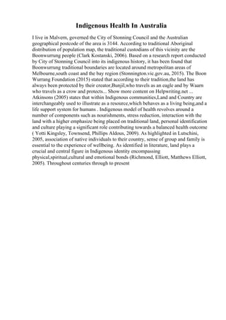 Indigenous Health In Australia
I live in Malvern, governed the City of Stonning Council and the Australian
geographical postcode of the area is 3144. According to traditional Aboriginal
distribution of population map, the traditional custodians of this vicinity are the
Boonwurrung people (Clark Kostanski, 2006). Based on a research report conducted
by City of Stonning Council into its indigenous history, it has been found that
Boonwurrung traditional boundaries are located around metropolitan areas of
Melbourne,south coast and the bay region (Stonnington.vic.gov.au, 2015). The Boon
Wurrang Foundation (2015) stated that according to their tradition,the land has
always been protected by their creator,Bunjil,who travels as an eagle and by Waarn
who travels as a crow and protects... Show more content on Helpwriting.net ...
Atkinsons (2005) states that within Indigenous communities,Land and Country are
interchangeably used to illustrate as a resource,which behaves as a living being,and a
life support system for humans . Indigenous model of health revolves around a
number of components such as nourishments, stress reduction, interaction with the
land with a higher emphasize being placed on traditional land, personal identification
and culture playing a significant role contributing towards a balanced health outcome
( Yotti Kingsley, Townsend, Phillips Aldous, 2009). As highlighted in Lutschini,
2005, association of native individuals to their country, sense of group and family is
essential to the experience of wellbeing. As identified in literature, land plays a
crucial and central figure in Indigenous identity encompassing
physical,spiritual,cultural and emotional bonds (Richmond, Elliott, Matthews Elliott,
2005). Throughout centuries through to present
 