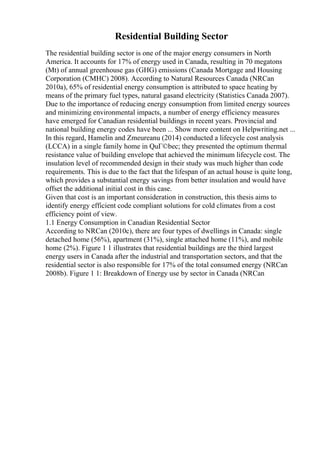 Residential Building Sector
The residential building sector is one of the major energy consumers in North
America. It accounts for 17% of energy used in Canada, resulting in 70 megatons
(Mt) of annual greenhouse gas (GHG) emissions (Canada Mortgage and Housing
Corporation (CMHC) 2008). According to Natural Resources Canada (NRCan
2010a), 65% of residential energy consumption is attributed to space heating by
means of the primary fuel types, natural gasand electricity (Statistics Canada 2007).
Due to the importance of reducing energy consumption from limited energy sources
and minimizing environmental impacts, a number of energy efficiency measures
have emerged for Canadian residential buildings in recent years. Provincial and
national building energy codes have been ... Show more content on Helpwriting.net ...
In this regard, Hamelin and Zmeureanu (2014) conducted a lifecycle cost analysis
(LCCA) in a single family home in QuГ©bec; they presented the optimum thermal
resistance value of building envelope that achieved the minimum lifecycle cost. The
insulation level of recommended design in their study was much higher than code
requirements. This is due to the fact that the lifespan of an actual house is quite long,
which provides a substantial energy savings from better insulation and would have
offset the additional initial cost in this case.
Given that cost is an important consideration in construction, this thesis aims to
identify energy efficient code compliant solutions for cold climates from a cost
efficiency point of view.
1.1 Energy Consumption in Canadian Residential Sector
According to NRCan (2010c), there are four types of dwellings in Canada: single
detached home (56%), apartment (31%), single attached home (11%), and mobile
home (2%). Figure 1 1 illustrates that residential buildings are the third largest
energy users in Canada after the industrial and transportation sectors, and that the
residential sector is also responsible for 17% of the total consumed energy (NRCan
2008b). Figure 1 1: Breakdown of Energy use by sector in Canada (NRCan
 