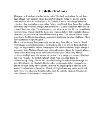 Elizabeth s Traditions
This paper will evaluate whether by the end of Elizabeth s reign how far had there
been a break from tradition within English Christianity. When we discuss use the
term tradition what we really mean is the Catholic Church. Preceding Elizabeth s
reign there had much change due to her Fathers initial break from Rome, her brothers
more hard line Protestant changes, the restoration of Catholicism under Mary and of
course Elizabeth s reign. These dramatic events all occurred in a 30 year period hence
the importance of understand the throne and religious beliefs that Elizabeth inherited
in order to understand what the traditions actually were. This paper will then assess
specifically the Elizabethan changes, opponents to this and the state of affairs... Show
more content on Helpwriting.net ...
The act of uniformity though certainly a move away from Mary s Catholic Church
reintroduced in some form some of the traditions that were present during Edward s
reign, the English Bible and the stamping out of Catholic traditions. Roger Martyn s
account of Long Melford Church prior to the reformation shows the dramatic changes
in the church furnishing which characterised Traditional Christianity. Martyn
recollects the high altar , the blessed sacrament , Latin songs, processions, all things
that were typical of the Catholic church which were abolished due to the
reformation by Henry, Edward and later abolished again and reiterated through the
acts of Uniformity by Elizabeth. By the end of her reign due to her changes being
present for such a long period of time (many of the English people had only ever
known Elizabeth on the throne) her Church of England was seen as the traditional
faith. There was of course dissent notably from the Catholic Spanish Armada who
were defeated, Elizabeth stood pretty much
 